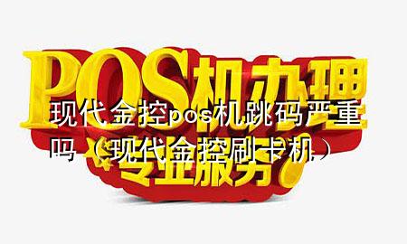 现代金控pos机跳码严重吗（现代金控刷卡机）