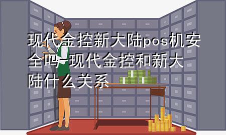 现代金控新大陆pos机安全吗-现代金控和新大陆什么关系
