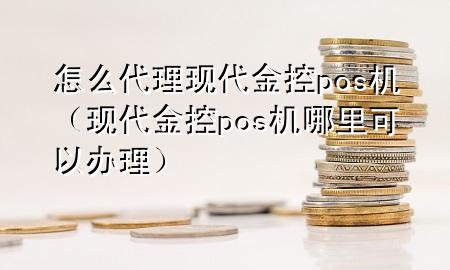 怎么代理现代金控pos机(现代金控pos机哪里可以办理)