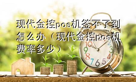 现代金控pos机签不了到怎么办(现代金控pos机费率多少)