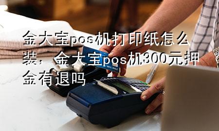 金大宝pos机打印纸怎么装,金大宝pos机300元押金有退吗