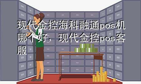 现代金控海科融通pos机哪个好，现代金控pos客服