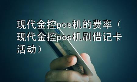 现代金控pos机的费率(现代金控pos机刷借记卡活动)