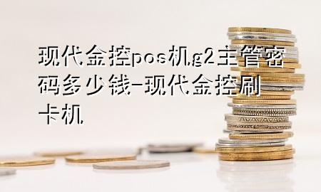 现代金控pos机g2主管密码多少钱-现代金控刷卡机