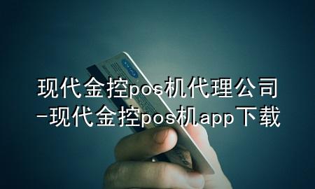 现代金控pos机代理公司-现代金控pos机app下载
