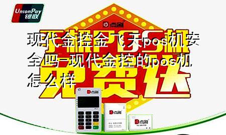 现代金控金飞天pos机安全吗-现代金控的pos机怎么样