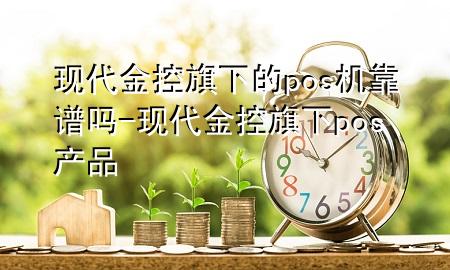现代金控旗下的pos机靠谱吗-现代金控旗下pos产品