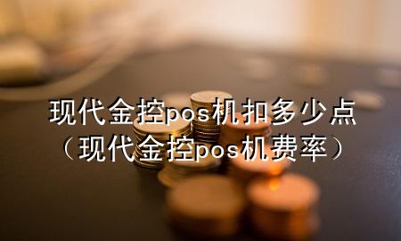 现代金控pos机扣多少点(现代金控pos机费率)