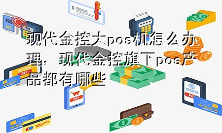现代金控大pos机怎么办理，现代金控旗下pos产品都有哪些