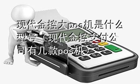 现代金控大pos机是什么型号(现代金控支付公司有几款pos机)