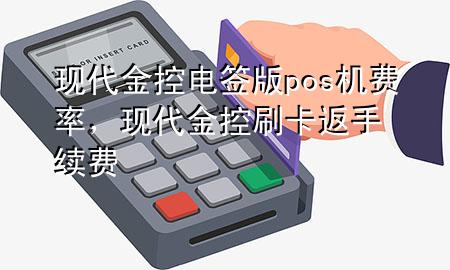 现代金控电签版pos机费率,现代金控刷卡返手续费