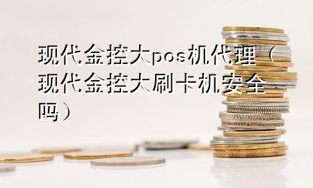 现代金控大pos机代理(现代金控大刷卡机安全吗)