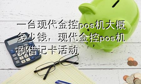 一台现代金控pos机大概多少钱,现代金控pos机刷借记卡活动