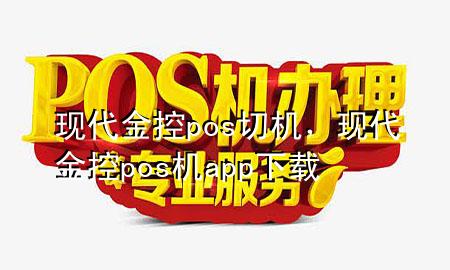 现代金控pos切机,现代金控pos机app下载