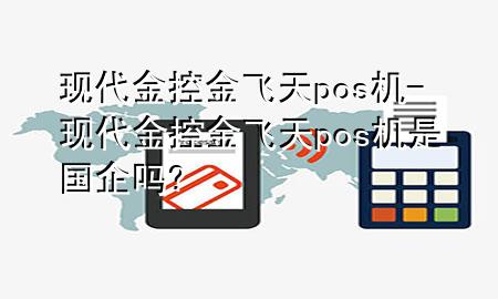 现代金控金飞天pos机-现代金控金飞天pos机是国企吗?