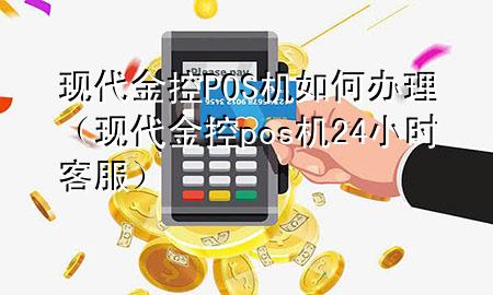 现代金控POS机如何办理(现代金控pos机24小时客服)