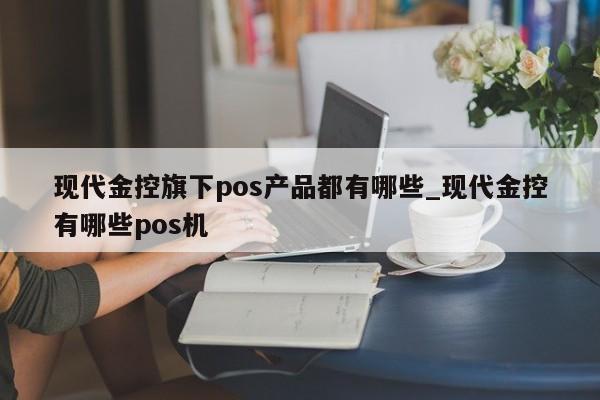 现代金控pos怎么换商户 现代金控旗下pos产品都有哪些_现代金控有哪些pos机